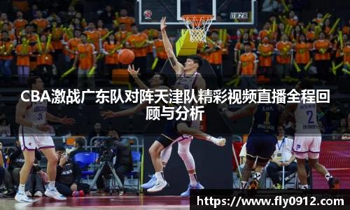 CBA激战广东队对阵天津队精彩视频直播全程回顾与分析