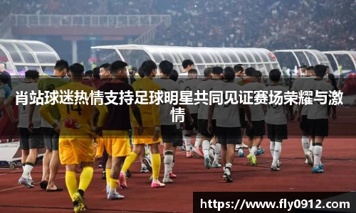 肖站球迷热情支持足球明星共同见证赛场荣耀与激情